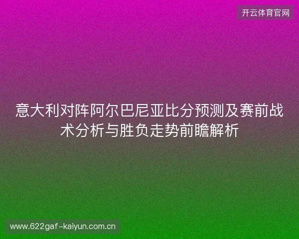意大利对阵阿尔巴尼亚比分预测及赛前战术分析与胜负走势前瞻解析